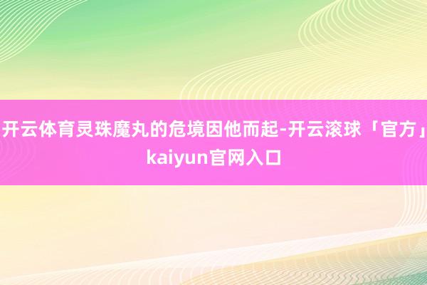 开云体育灵珠魔丸的危境因他而起-开云滚球「官方」kaiyun官网入口