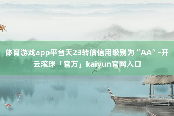 体育游戏app平台天23转债信用级别为“AA”-开云滚球「官方」kaiyun官网入口