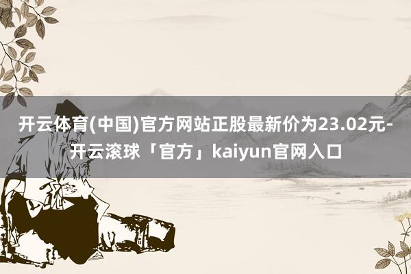 开云体育(中国)官方网站正股最新价为23.02元-开云滚球「官方」kaiyun官网入口