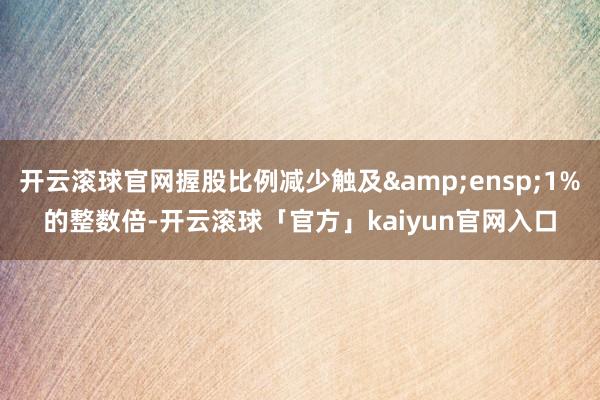 开云滚球官网握股比例减少触及 1%的整数倍-开云滚球「官方」kaiyun官网入口
