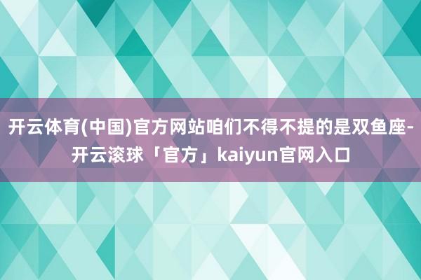 开云体育(中国)官方网站咱们不得不提的是双鱼座-开云滚球「官方」kaiyun官网入口