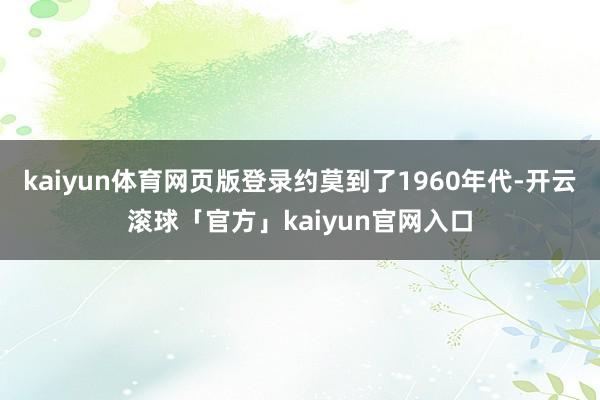 kaiyun体育网页版登录约莫到了1960年代-开云滚球「官方」kaiyun官网入口