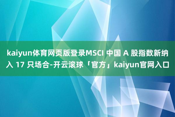 kaiyun体育网页版登录MSCI 中国 A 股指数新纳入 17 只场合-开云滚球「官方」kaiyun官网入口