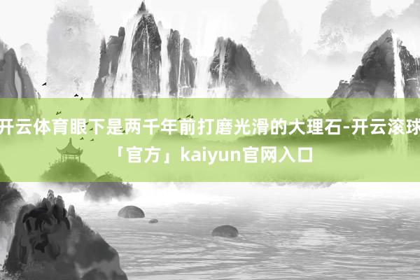 开云体育眼下是两千年前打磨光滑的大理石-开云滚球「官方」kaiyun官网入口