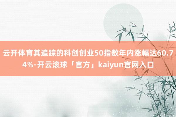 云开体育其追踪的科创创业50指数年内涨幅达60.74%-开云滚球「官方」kaiyun官网入口