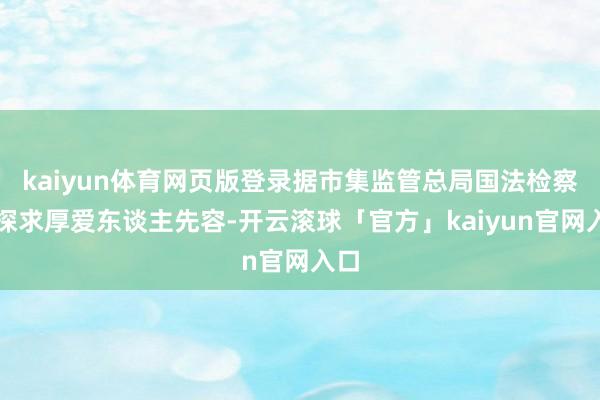 kaiyun体育网页版登录据市集监管总局国法检察局探求厚爱东谈主先容-开云滚球「官方」kaiyun官网入口