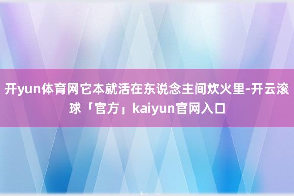 开yun体育网它本就活在东说念主间炊火里-开云滚球「官方」kaiyun官网入口