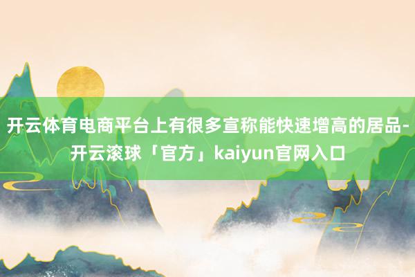 开云体育电商平台上有很多宣称能快速增高的居品-开云滚球「官方」kaiyun官网入口