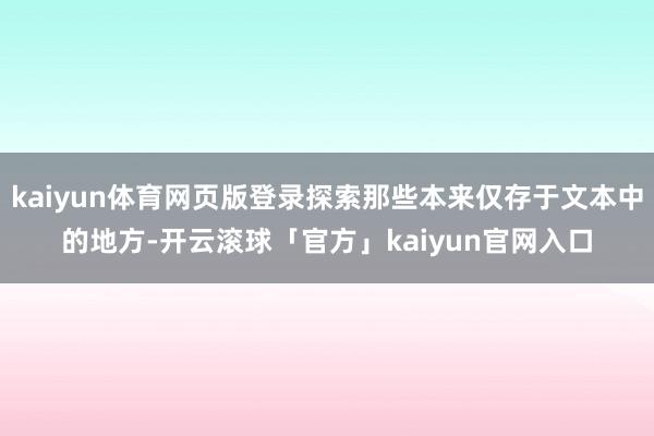 kaiyun体育网页版登录探索那些本来仅存于文本中的地方-开云滚球「官方」kaiyun官网入口