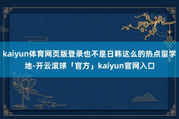 kaiyun体育网页版登录也不是日韩这么的热点留学地-开云滚球「官方」kaiyun官网入口