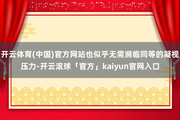 开云体育(中国)官方网站也似乎无需濒临同等的凝视压力-开云滚球「官方」kaiyun官网入口