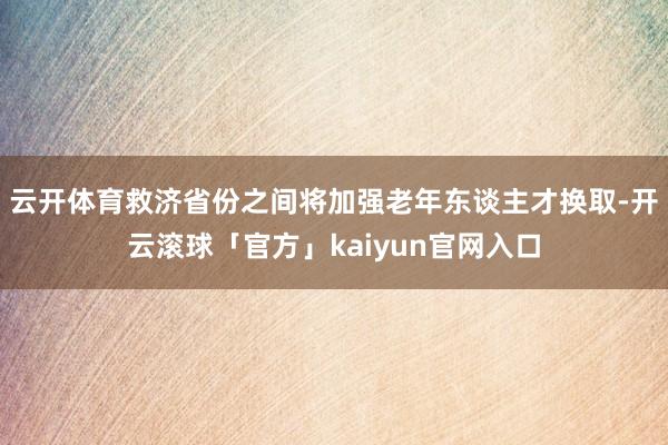 云开体育救济省份之间将加强老年东谈主才换取-开云滚球「官方」kaiyun官网入口