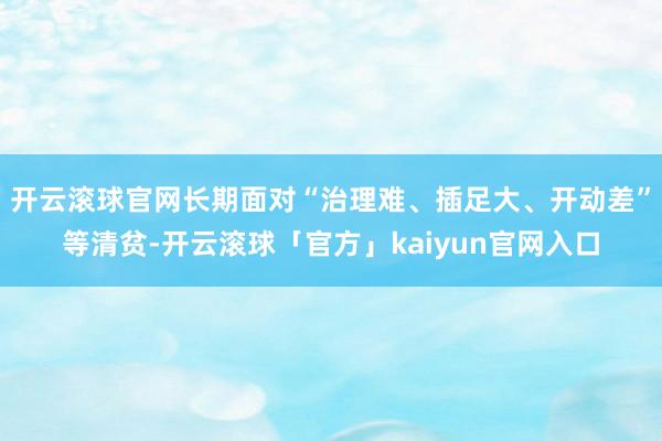 开云滚球官网长期面对“治理难、插足大、开动差”等清贫-开云滚球「官方」kaiyun官网入口