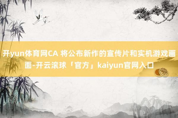 开yun体育网CA 将公布新作的宣传片和实机游戏画面-开云滚球「官方」kaiyun官网入口