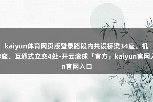 kaiyun体育网页版登录路段内共设桥梁34座、机动8座、互通式立交4处-开云滚球「官方」kaiyun官网入口