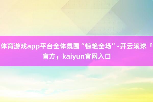 体育游戏app平台全体氛围“惊艳全场”-开云滚球「官方」kaiyun官网入口