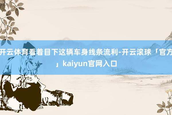 开云体育看着目下这辆车身线条流利-开云滚球「官方」kaiyun官网入口