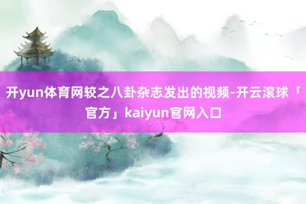开yun体育网较之八卦杂志发出的视频-开云滚球「官方」kaiyun官网入口