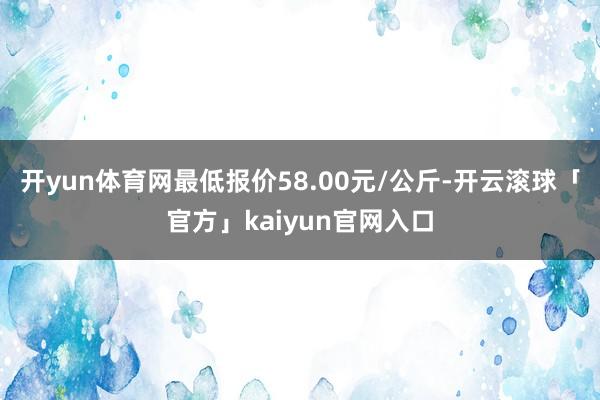 开yun体育网最低报价58.00元/公斤-开云滚球「官方」kaiyun官网入口
