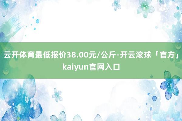 云开体育最低报价38.00元/公斤-开云滚球「官方」kaiyun官网入口