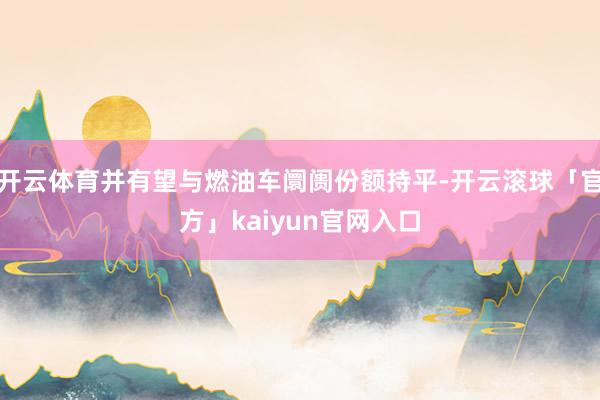 开云体育并有望与燃油车阛阓份额持平-开云滚球「官方」kaiyun官网入口