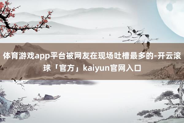 体育游戏app平台被网友在现场吐槽最多的-开云滚球「官方」kaiyun官网入口