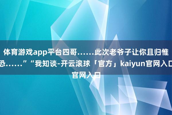 体育游戏app平台四哥……此次老爷子让你且归惟恐……”“我知谈-开云滚球「官方」kaiyun官网入口