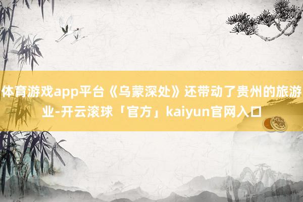 体育游戏app平台《乌蒙深处》还带动了贵州的旅游业-开云滚球「官方」kaiyun官网入口