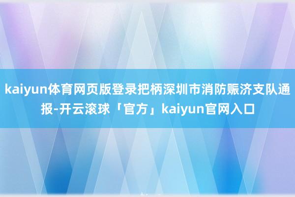 kaiyun体育网页版登录把柄深圳市消防赈济支队通报-开云滚球「官方」kaiyun官网入口