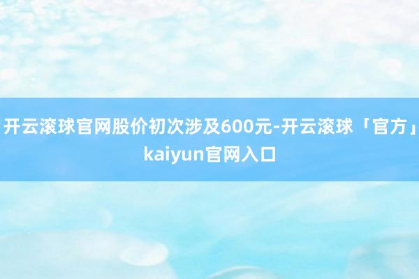 开云滚球官网股价初次涉及600元-开云滚球「官方」kaiyun官网入口
