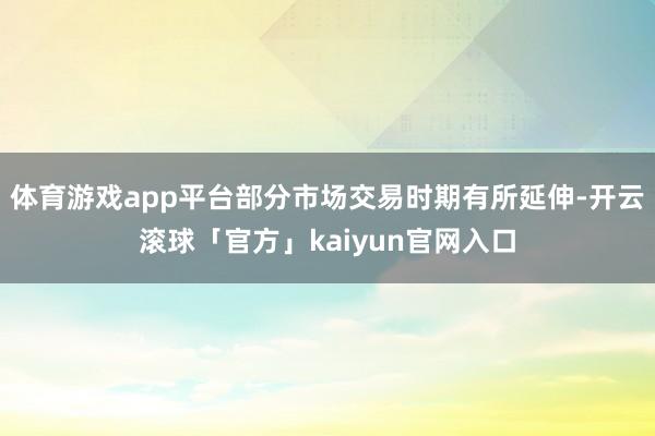 体育游戏app平台部分市场交易时期有所延伸-开云滚球「官方」kaiyun官网入口
