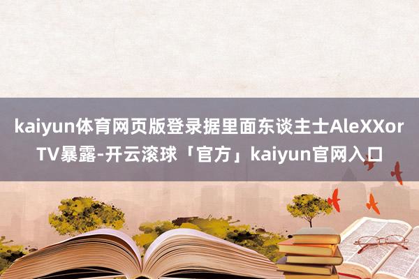 kaiyun体育网页版登录据里面东谈主士AleXXorTV暴露-开云滚球「官方」kaiyun官网入口