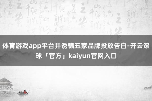 体育游戏app平台并诱骗五家品牌投放告白-开云滚球「官方」kaiyun官网入口