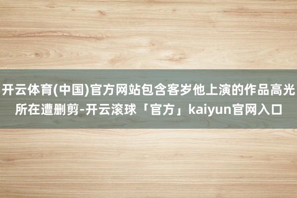 开云体育(中国)官方网站包含客岁他上演的作品高光所在遭删剪-开云滚球「官方」kaiyun官网入口
