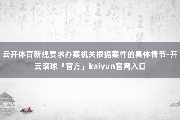 云开体育新规要求办案机关根据案件的具体情节-开云滚球「官方」kaiyun官网入口