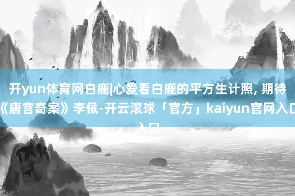 开yun体育网白鹿|心爱看白鹿的平方生计照, 期待《唐宫奇案》李佩-开云滚球「官方」kaiyun官网入口