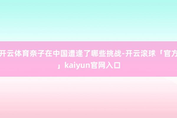 开云体育奈子在中国遭逢了哪些挑战-开云滚球「官方」kaiyun官网入口