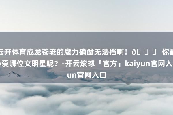 云开体育成龙苍老的魔力确凿无法挡啊！🌟 你最心爱哪位女明星呢？-开云滚球「官方」kaiyun官网入口