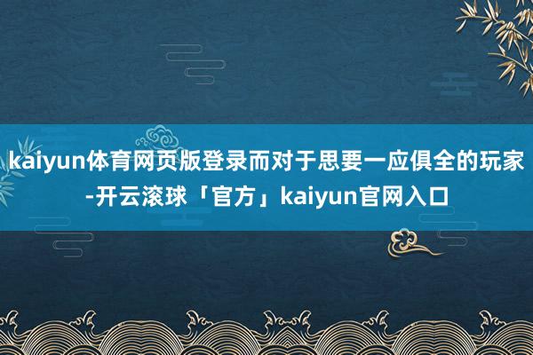 kaiyun体育网页版登录而对于思要一应俱全的玩家-开云滚球「官方」kaiyun官网入口