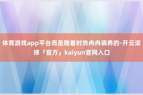 体育游戏app平台而是随着时势冉冉调养的-开云滚球「官方」kaiyun官网入口